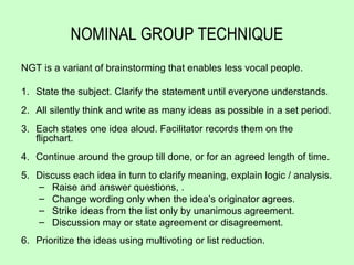 NOMINAL GROUP TECHNIQUE
NGT is a variant of brainstorming that enables less vocal people.

1. State the subject. Clarify the statement until everyone understands.
2. All silently think and write as many ideas as possible in a set period.
3. Each states one idea aloud. Facilitator records them on the
   flipchart.
4. Continue around the group till done, or for an agreed length of time.
5. Discuss each idea in turn to clarify meaning, explain logic / analysis.
   – Raise and answer questions, .
   – Change wording only when the idea’s originator agrees.
   – Strike ideas from the list only by unanimous agreement.
   – Discussion may or state agreement or disagreement.
6. Prioritize the ideas using multivoting or list reduction.
 