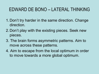 EDWARD DE BONO – LATERAL THINKING

1. Don’t try harder in the same direction. Change
   direction.
2. Don’t play with the existing pieces. Seek new
   pieces.
3. The brain forms asymmetric patterns. Aim to
   move across these patterns.
4. Aim to escape from the local optimum in order
   to move towards a more global optimum.
 