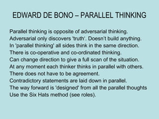 EDWARD DE BONO – PARALLEL THINKING
Parallel thinking is opposite of adversarial thinking.
Adversarial only discovers 'truth‘. Doesn’t build anything.
In 'parallel thinking' all sides think in the same direction.
There is co-operative and co-ordinated thinking.
Can change direction to give a full scan of the situation.
At any moment each thinker thinks in parallel with others.
There does not have to be agreement.
Contradictory statements are laid down in parallel.
The way forward is 'designed' from all the parallel thoughts
Use the Six Hats method (see roles).
 