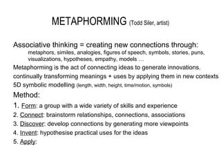 METAPHORMING (Todd Siler, artist)

Associative thinking = creating new connections through:
     metaphors, similes, analogies, figures of speech, symbols, stories, puns,
     visualizations, hypotheses, empathy, models …
Metaphorming is the act of connecting ideas to generate innovations ,
continually transforming meanings + uses by applying them in new contexts
5D symbolic modelling (length, width, height, time/motion, symbols)
Method:
1. Form: a group with a wide variety of skills and experience
2. Connect: brainstorm relationships, connections, associations
3. Discover: develop connections by generating more viewpoints
4. Invent: hypothesise practical uses for the ideas
5. Apply:
 