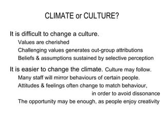 CLIMATE or CULTURE?

It is difficult to change a culture.
   Values are cherished
   Challenging values generates out-group attributions
   Beliefs & assumptions sustained by selective perception

It is easier to change the climate. Culture may follow.
   Many staff will mirror behaviours of certain people.
   Attitudes & feelings often change to match behaviour,
                                  in order to avoid dissonance
   The opportunity may be enough, as people enjoy creativity
 