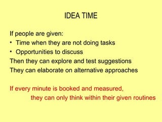 IDEA TIME

If people are given:
• Time when they are not doing tasks
• Opportunities to discuss
Then they can explore and test suggestions
They can elaborate on alternative approaches

If every minute is booked and measured,
        they can only think within their given routines
 