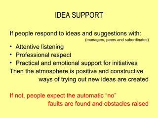IDEA SUPPORT

If people respond to ideas and suggestions with:
                            (managers, peers and subordinates)
• Attentive listening
• Professional respect
• Practical and emotional support for initiatives
Then the atmosphere is positive and constructive
           ways of trying out new ideas are created

If not, people expect the automatic “no”
               faults are found and obstacles raised
 