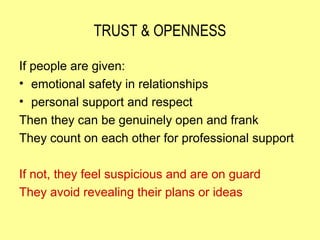 TRUST & OPENNESS

If people are given:
• emotional safety in relationships
• personal support and respect
Then they can be genuinely open and frank
They count on each other for professional support

If not, they feel suspicious and are on guard
They avoid revealing their plans or ideas
 