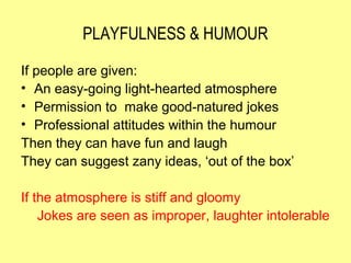PLAYFULNESS & HUMOUR

If people are given:
• An easy-going light-hearted atmosphere
• Permission to make good-natured jokes
• Professional attitudes within the humour
Then they can have fun and laugh
They can suggest zany ideas, ‘out of the box’

If the atmosphere is stiff and gloomy
    Jokes are seen as improper, laughter intolerable
 