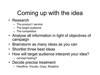 Coming up with the idea Research The product / service The target audience The competition Analyse all information in light of objectives of campaign Brainstorm as many ideas as you can Shortlist three best ideas How will target audience interpret your idea? concept testing? Decide precise treatment Headline, Visuals, Copy, Strapline