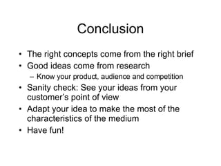 Conclusion The right concepts come from the right brief Good ideas come from research Know your product, audience and competition Sanity check: See your ideas from your customer’s point of view Adapt your idea to make the most of the characteristics of the medium Have fun!