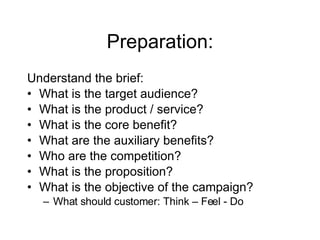 Preparation: Understand the brief: What is the target audience? What is the product / service? What is the core benefit? What are the auxiliary benefits? Who are the competition? What is the proposition? What is the objective of the campaign? What should customer: Think – Feel - Do