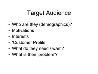 Target Audience Who are they (demographics)? Motivations Interests ‘ Customer Profile’ What do they need / want? What is their ‘problem’?