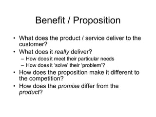 Benefit / Proposition What does the product / service deliver to the customer? What does it really deliver? How does it meet their particular needs How does it ‘solve’ their ‘problem’? How does the proposition make it different to the competition? How does the promise differ from the product ?