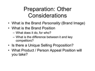 Preparation: Other Considerations What is the Brand Personality (Brand Image) What is the Brand Position What does it do, for who? What is the difference between it and key competitors? Is there a Unique Selling Proposition? What Product / Person Appeal Position will you take?