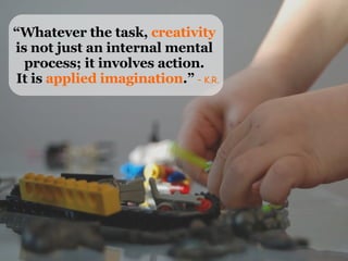 “ Whatever the task,  creativity  is not just an internal mental  process; it involves action.  It is  applied imagination...