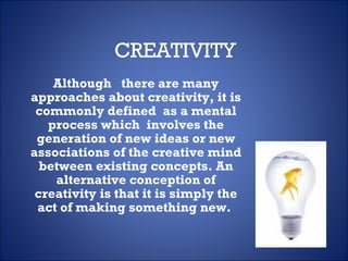 CREATIVITY Although  there are many approaches about creativity, it is commonly defined  as a mental process which  involves the generation of new ideas or new associations of the creative mind between existing concepts. An alternative conception of creativity is that it is simply the act of making something new.  