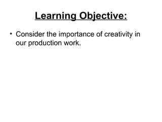 Learning Objective:
• Consider the importance of creativity in
our production work.
 