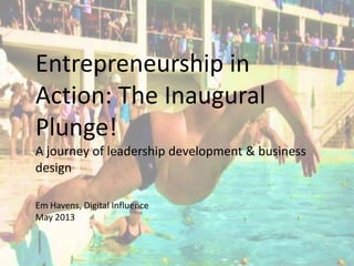 Entrepreneurship in
Action: The Inaugural
Plunge!
A journey of leadership development & business
design
Em Havens, Digital Influence
May 2013
 