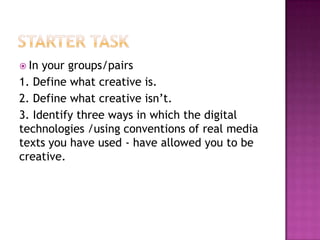  In your groups/pairs
1. Define what creative is.
2. Define what creative isn‟t.
3. Identify three ways in which the digital
technologies /using conventions of real media
texts you have used - have allowed you to be
creative.
 