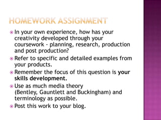  In your own experience, how has your
creativity developed through your
coursework - planning, research, production
and post production?
 Refer to specific and detailed examples from
your products.
 Remember the focus of this question is your
skills development.
 Use as much media theory
(Bentley, Gauntlett and Buckingham) and
terminology as possible.
 Post this work to your blog.
 
