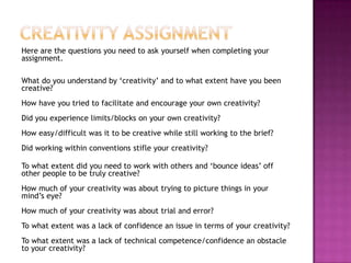 Here are the questions you need to ask yourself when completing your
assignment.
What do you understand by „creativity‟ and to what extent have you been
creative?
How have you tried to facilitate and encourage your own creativity?
Did you experience limits/blocks on your own creativity?
How easy/difficult was it to be creative while still working to the brief?
Did working within conventions stifle your creativity?
To what extent did you need to work with others and „bounce ideas‟ off
other people to be truly creative?
How much of your creativity was about trying to picture things in your
mind‟s eye?
How much of your creativity was about trial and error?
To what extent was a lack of confidence an issue in terms of your creativity?
To what extent was a lack of technical competence/confidence an obstacle
to your creativity?
 