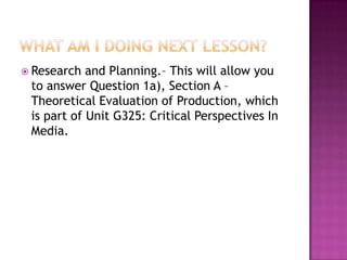  Research and Planning.– This will allow you
to answer Question 1a), Section A –
Theoretical Evaluation of Production, which
is part of Unit G325: Critical Perspectives In
Media.
 