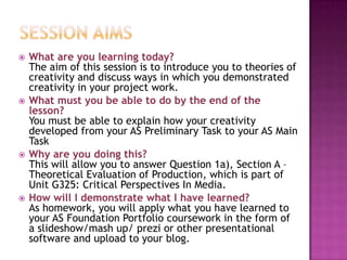  What are you learning today?
The aim of this session is to introduce you to theories of
creativity and discuss ways in which you demonstrated
creativity in your project work.
 What must you be able to do by the end of the
lesson?
You must be able to explain how your creativity
developed from your AS Preliminary Task to your AS Main
Task
 Why are you doing this?
This will allow you to answer Question 1a), Section A –
Theoretical Evaluation of Production, which is part of
Unit G325: Critical Perspectives In Media.
 How will I demonstrate what I have learned?
As homework, you will apply what you have learned to
your AS Foundation Portfolio coursework in the form of
a slideshow/mash up/ prezi or other presentational
software and upload to your blog.
 