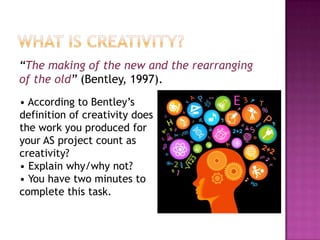 “The making of the new and the rearranging
of the old” (Bentley, 1997).
• According to Bentley‟s
definition of creativity does
the work you produced for
your AS project count as
creativity?
• Explain why/why not?
• You have two minutes to
complete this task.
 