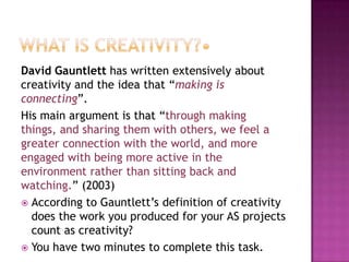 David Gauntlett has written extensively about
creativity and the idea that “making is
connecting”.
His main argument is that “through making
things, and sharing them with others, we feel a
greater connection with the world, and more
engaged with being more active in the
environment rather than sitting back and
watching.” (2003)
 According to Gauntlett‟s definition of creativity
does the work you produced for your AS projects
count as creativity?
 You have two minutes to complete this task.
 