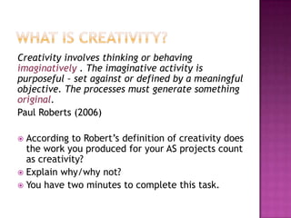 Creativity involves thinking or behaving
imaginatively . The imaginative activity is
purposeful – set against or defined by a meaningful
objective. The processes must generate something
original.
Paul Roberts (2006)
 According to Robert‟s definition of creativity does
the work you produced for your AS projects count
as creativity?
 Explain why/why not?
 You have two minutes to complete this task.
 