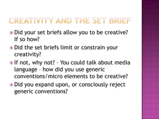  Did your set briefs allow you to be creative?
If so how?
 Did the set briefs limit or constrain your
creativity?
 If not, why not? – You could talk about media
language – how did you use generic
conventions/micro elements to be creative?
 Did you expand upon, or consciously reject
generic conventions?
 