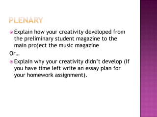 Explain how your creativity developed from
the preliminary student magazine to the
main project the music magazine
Or…
 Explain why your creativity didn‟t develop (If
you have time left write an essay plan for
your homework assignment).
 