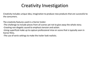 Creativity Investigation
Creativity includes unique idea, imagination to produce new products that are successful to
the consumers.
The creativity features used in a Horror trailer:
-The challenge to include pieces from all scenes yet not to give away the whole story.
-Creating non diegetic sound to emphasis tension and action.
-Using superficial make up to capture professional mise en scene that is typically seen in
horror films.
-The use of eerie settings to make the trailer look realistic.
 