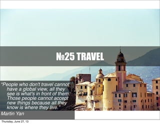 №25 TRAVEL
“People who don't travel cannot
have a global view, all they
see is what's in front of them.
Those people cannot accept
new things because all they
know is where they live.”
Martin Yan
Thursday, June 27, 13
 