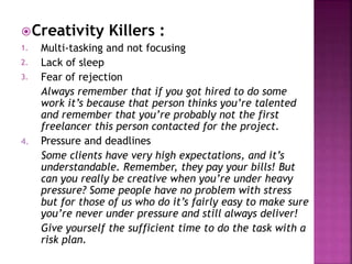 Creativity Killers :
1. Multi-tasking and not focusing
2. Lack of sleep
3. Fear of rejection
Always remember that if you got hired to do some
work it’s because that person thinks you’re talented
and remember that you’re probably not the first
freelancer this person contacted for the project.
4. Pressure and deadlines
Some clients have very high expectations, and it’s
understandable. Remember, they pay your bills! But
can you really be creative when you’re under heavy
pressure? Some people have no problem with stress
but for those of us who do it’s fairly easy to make sure
you’re never under pressure and still always deliver!
Give yourself the sufficient time to do the task with a
risk plan.
 