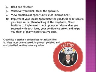 7. Read and research
8. Whatever you think, think the opposite.
9. View problems as opportunities for improvement.
10. Implement your ideas: Appreciate the goodness or returns in
your idea rather than looking at the loopholes. Never
hesitate to implement it. Act upon your idea and as you
succeed with each idea, your confidence grows and helps
you think of many more creative ones.
Creativity is sterile if action does not follow from
it. Ideas must be evaluated, improved, polished and
marketed before they have any value.
 