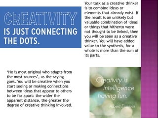 Your task as a creative thinker
is to combine ideas or
elements that already exist. If
the result is an unlikely but
valuable combination of ideas
or things that hitherto were
not thought to be linked, then
you will be seen as a creative
thinker. You will have added
value to the synthesis, for a
whole is more than the sum of
its parts.
‘He is most original who adapts from
the most sources’, as the saying
goes. You will be creative when you
start seeing or making connections
between ideas that appear to others
to be far apart: the wider the
apparent distance, the greater the
degree of creative thinking involved.
 
