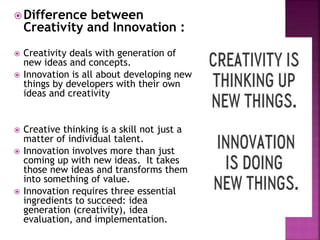 Difference between
Creativity and Innovation :
 Creativity deals with generation of
new ideas and concepts.
 Innovation is all about developing new
things by developers with their own
ideas and creativity
 Creative thinking is a skill not just a
matter of individual talent.
 Innovation involves more than just
coming up with new ideas. It takes
those new ideas and transforms them
into something of value.
 Innovation requires three essential
ingredients to succeed: idea
generation (creativity), idea
evaluation, and implementation.
 