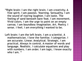 “Right brain: I am the right brain. I am creativity. A
free spirit. I am passion. Yearning. Sensuality. I am
the sound of roaring laughter. I am taste. The
feeling of sand beneath bare feat. I am movement.
Vivid colors. I am the urge to paint on an empty
canvas. I am boundless imagination. Art. Poetry. I
sense. I feel. I am everything I wanted to be.
Left brain: I am the left brain. I am a scientist. A
mathematician. I love the familiar. I categorize. I
am accurate. Linear. Analytical. Strategic. I am
practical. Always in control. A master of words and
language. Realistic. I calculate equations and play
with numbers. I am order. I am logic. I know exactly
who I am. “
 