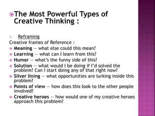 The Most Powerful Types of
Creative Thinking :
1. Reframing
Creative frames of Reference :
 Meaning — what else could this mean?
 Learning — what can I learn from this?
 Humor — what’s the funny side of this?
 Solution — what would I be doing if I’d solved the
problem? Can I start doing any of that right now?
 Silver lining — what opportunities are lurking inside this
problem?
 Points of view — how does this look to the other people
involved?
 Creative heroes — how would one of my creative heroes
approach this problem?
 