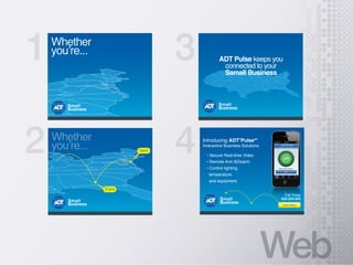 Web
1
2
3
4Whether
here
there
Small
Business
Whether
Small
Business
ADT Pulse keeps you
connected to your
Samall Business
Small
Business
temperature
and equipment.
Introducing ADT?
PulseSM
Inreractive Business Solutions
Small
Business
Call Today
555-555-555
Learn More
 