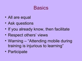 Basics
• All are equal
• Ask questions
• If you already know, then facilitate
• Respect others’ views
• Warning – “Attending mobile during
training is injurious to learning”
• Participate
 