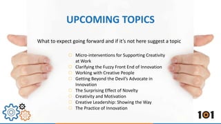 What to expect going forward and if it’s not here suggest a topic
Micro-interventions for Supporting Creativity
at Work
Clarifying the Fuzzy Front End of Innovation
Working with Creative People
Getting Beyond the Devil’s Advocate in
Innovation
The Surprising Effect of Novelty
Creativity and Motivation
Creative Leadership: Showing the Way
The Practice of Innovation
UPCOMING TOPICS
 