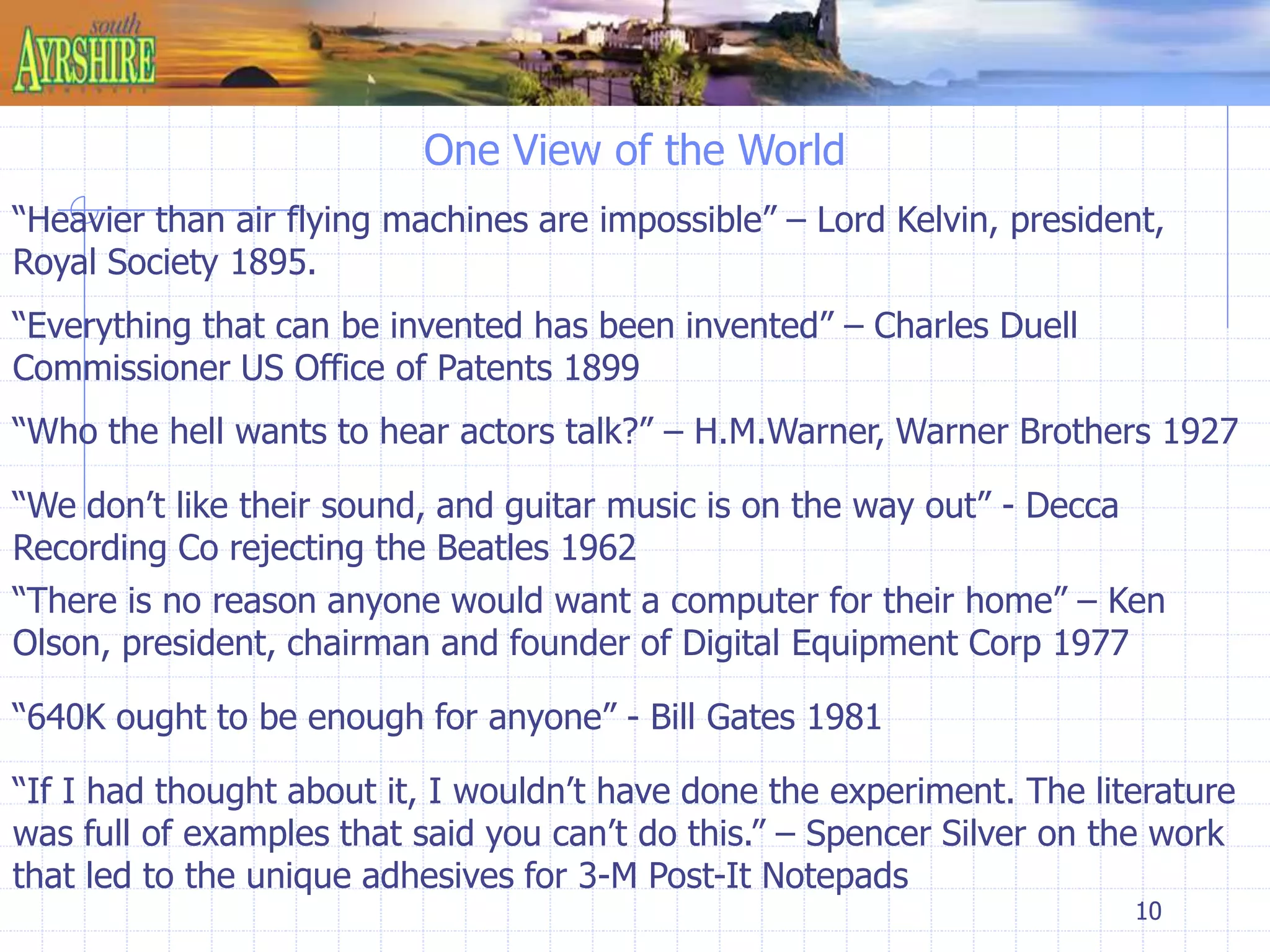 One View of the World 
“Heavier than air flying machines are impossible” – Lord Kelvin, president, 
Royal Society 1895. 
“Who the hell wants to hear actors talk?” – H.M.Warner, Warner Brothers 1927 
“There is no reason anyone would want a computer for their home” – Ken 
Olson, president, chairman and founder of Digital Equipment Corp 1977 
10 
“Everything that can be invented has been invented” – Charles Duell 
Commissioner US Office of Patents 1899 
“We don’t like their sound, and guitar music is on the way out” - Decca 
Recording Co rejecting the Beatles 1962 
“640K ought to be enough for anyone” - Bill Gates 1981 
“If I had thought about it, I wouldn’t have done the experiment. The literature 
was full of examples that said you can’t do this.” – Spencer Silver on the work 
that led to the unique adhesives for 3-M Post-It Notepads 
 