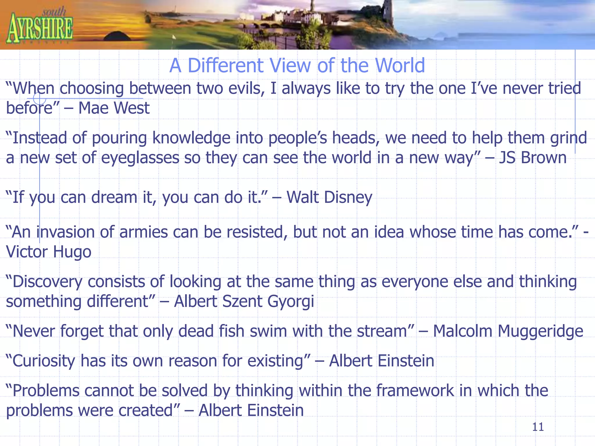 11 
A Different View of the World 
“When choosing between two evils, I always like to try the one I’ve never tried 
before” – Mae West 
“Instead of pouring knowledge into people’s heads, we need to help them grind 
a new set of eyeglasses so they can see the world in a new way” – JS Brown 
“If you can dream it, you can do it.” – Walt Disney 
“An invasion of armies can be resisted, but not an idea whose time has come.” - 
Victor Hugo 
“Discovery consists of looking at the same thing as everyone else and thinking 
something different” – Albert Szent Gyorgi 
“Never forget that only dead fish swim with the stream” – Malcolm Muggeridge 
“Curiosity has its own reason for existing” – Albert Einstein 
“Problems cannot be solved by thinking within the framework in which the 
problems were created” – Albert Einstein 
 