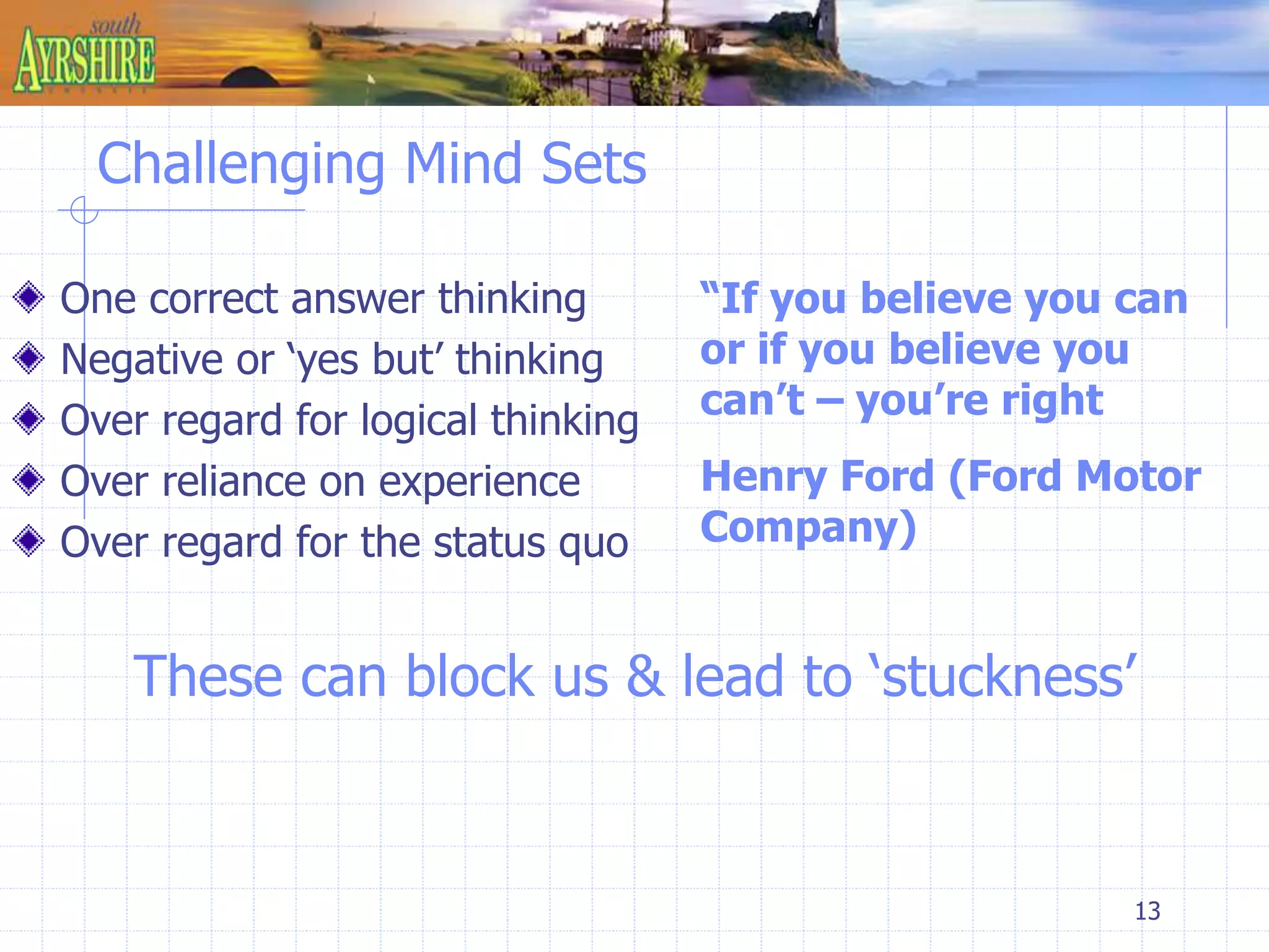 “If you believe you can 
or if you believe you 
can’t – you’re right 
Henry Ford (Ford Motor 
Company) 
13 
Challenging Mind Sets 
One correct answer thinking 
Negative or ‘yes but’ thinking 
Over regard for logical thinking 
Over reliance on experience 
Over regard for the status quo 
These can block us & lead to ‘stuckness’ 
 