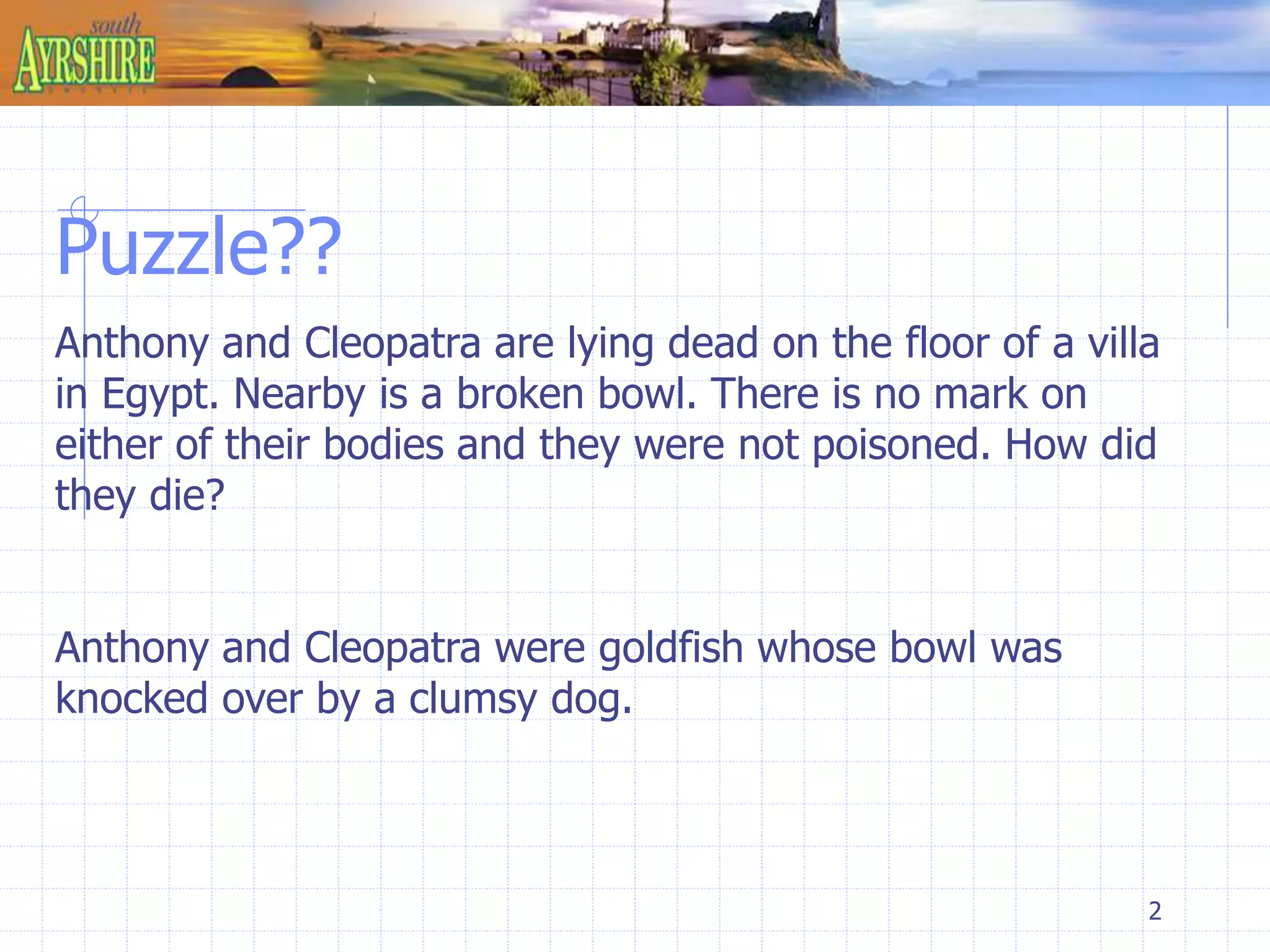 Puzzle?? 
Anthony and Cleopatra are lying dead on the floor of a villa 
in Egypt. Nearby is a broken bowl. There is no mark on 
either of their bodies and they were not poisoned. How did 
they die? 
2 
Anthony and Cleopatra were goldfish whose bowl was 
knocked over by a clumsy dog. 
 