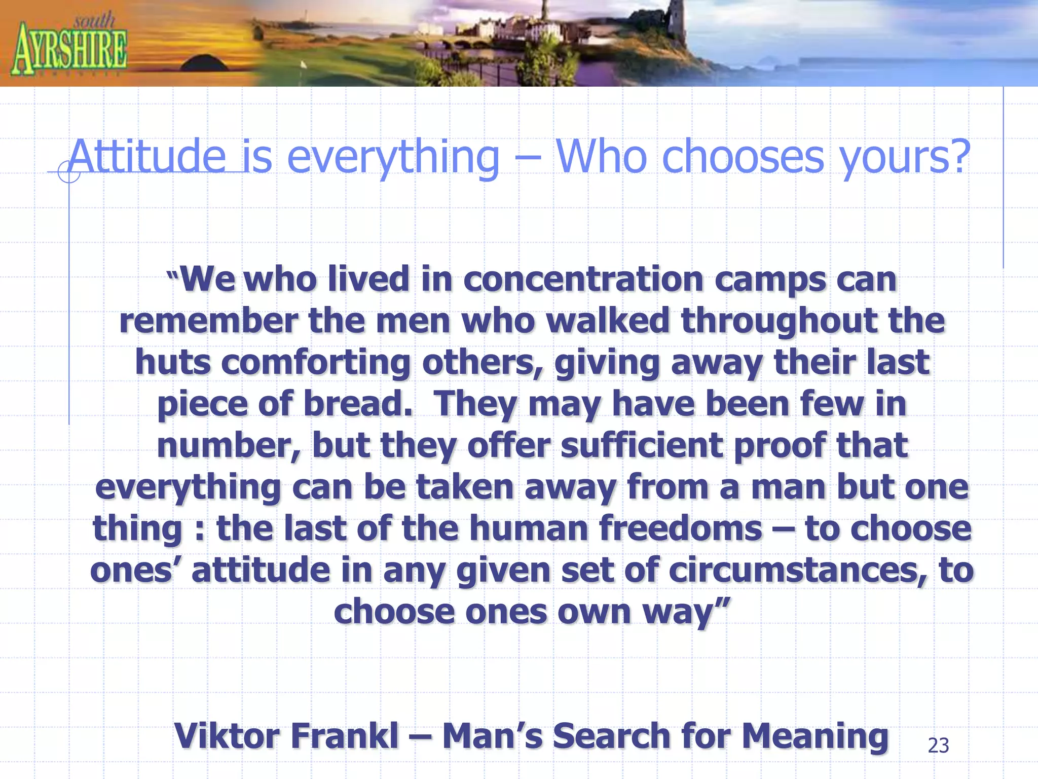 Attitude is everything – Who chooses yours? 
23 
“We who lived in concentration camps can 
remember the men who walked throughout the 
huts comforting others, giving away their last 
piece of bread. They may have been few in 
number, but they offer sufficient proof that 
everything can be taken away from a man but one 
thing : the last of the human freedoms – to choose 
ones’ attitude in any given set of circumstances, to 
choose ones own way” 
Viktor Frankl – Man’s Search for Meaning 
 