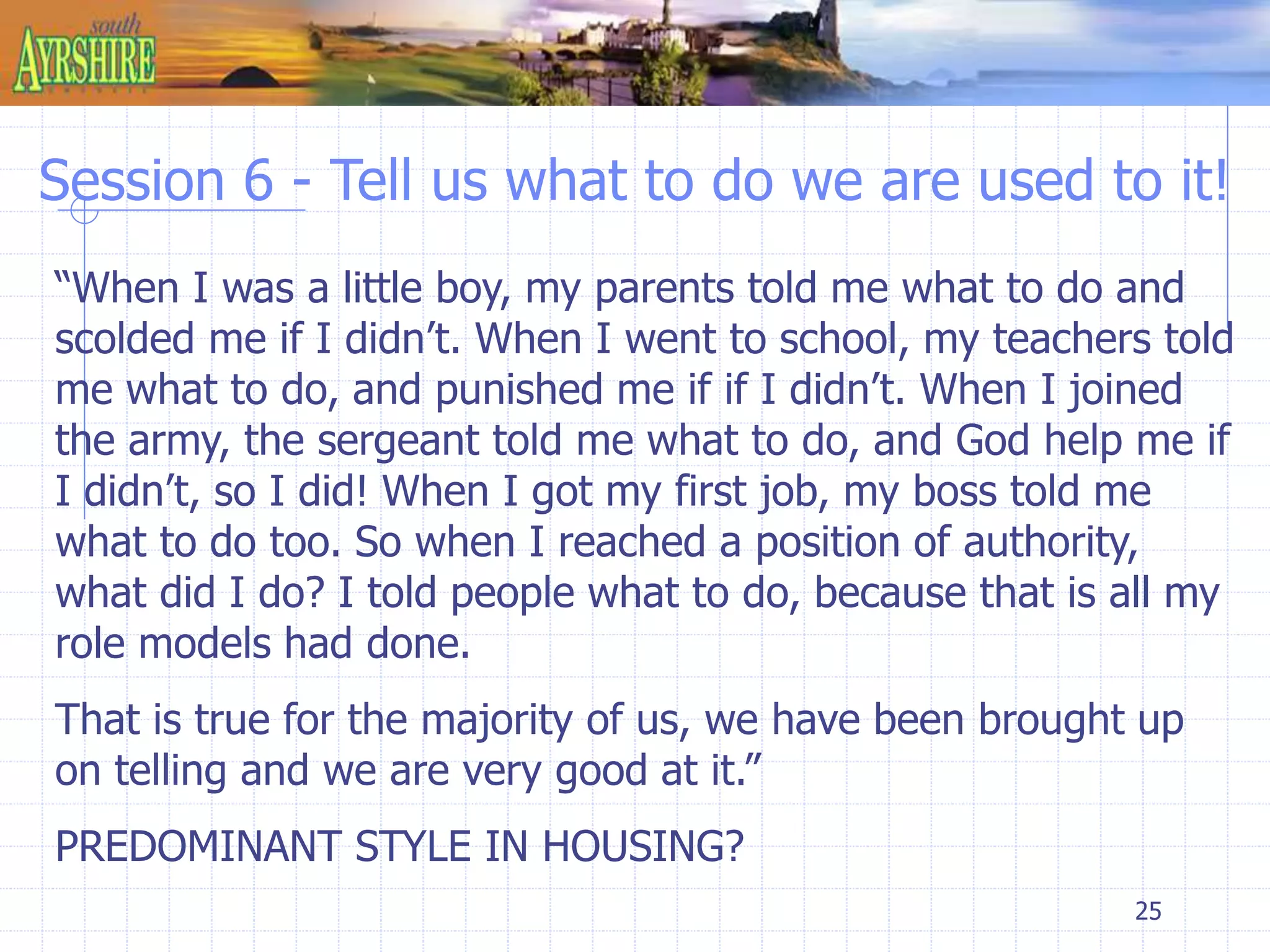 Session 6 - Tell us what to do we are used to it! 
“When I was a little boy, my parents told me what to do and 
scolded me if I didn’t. When I went to school, my teachers told 
me what to do, and punished me if if I didn’t. When I joined 
the army, the sergeant told me what to do, and God help me if 
I didn’t, so I did! When I got my first job, my boss told me 
what to do too. So when I reached a position of authority, 
what did I do? I told people what to do, because that is all my 
role models had done. 
That is true for the majority of us, we have been brought up 
on telling and we are very good at it.” 
PREDOMINANT STYLE IN HOUSING? 
25 
 