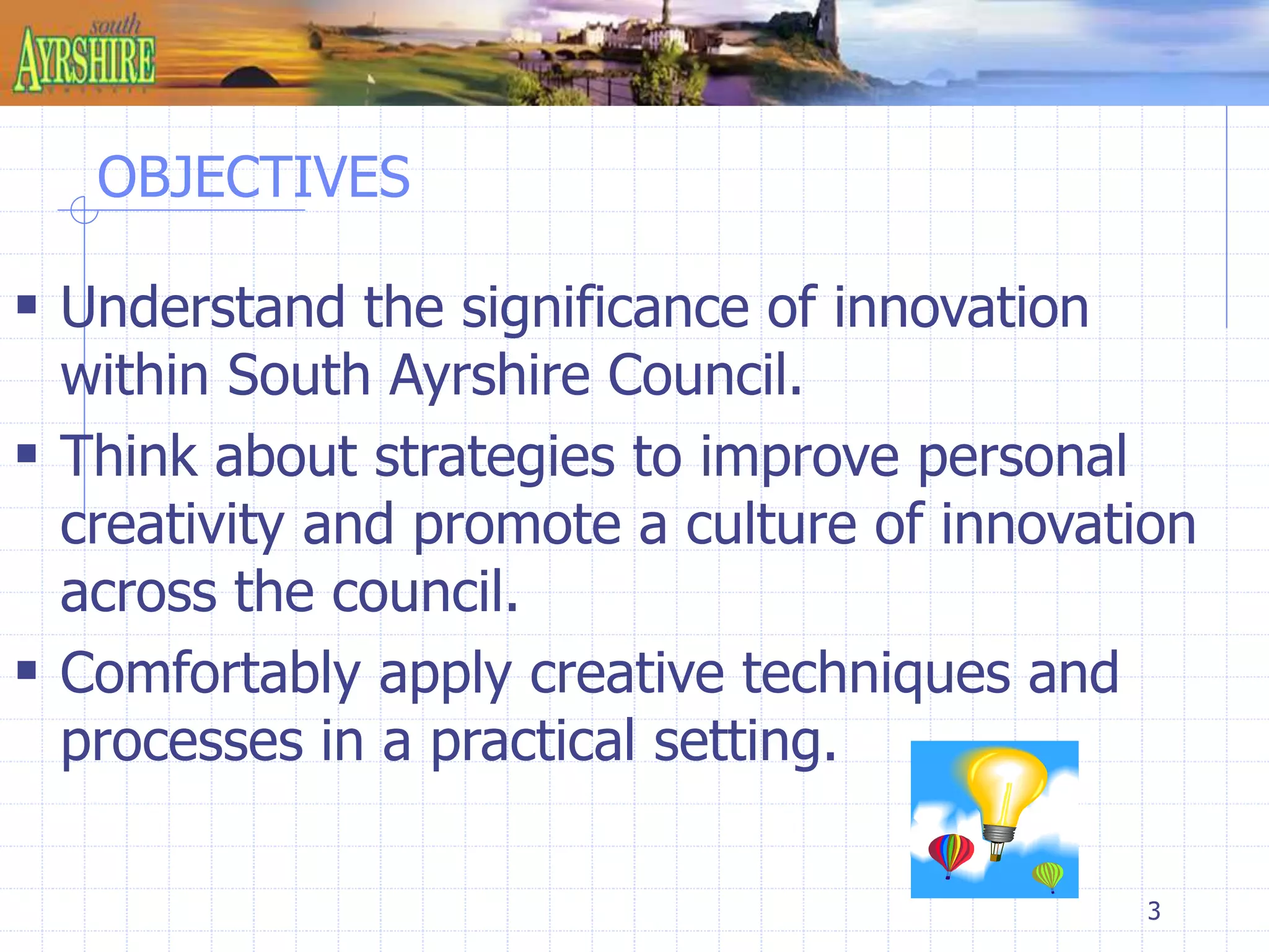 3 
OBJECTIVES 
 Understand the significance of innovation 
within South Ayrshire Council. 
 Think about strategies to improve personal 
creativity and promote a culture of innovation 
across the council. 
 Comfortably apply creative techniques and 
processes in a practical setting. 
 