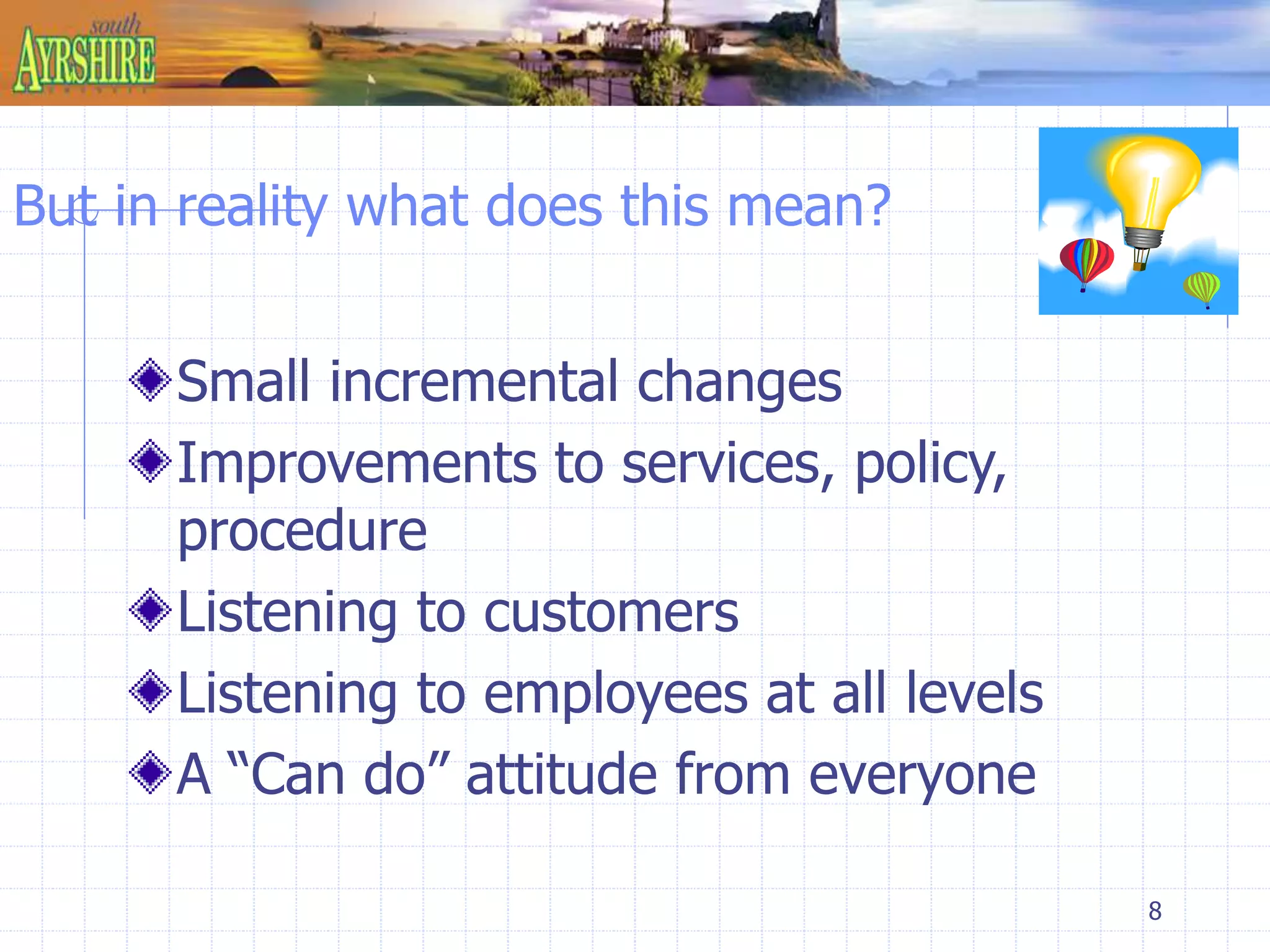 8 
But in reality what does this mean? 
Small incremental changes 
Improvements to services, policy, 
procedure 
Listening to customers 
Listening to employees at all levels 
A “Can do” attitude from everyone 
 