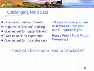 “If you believe you can 
or if you believe you 
can’t – you’re right 
Henry Ford (Ford Motor 
Company) 
13 
Challenging Mind Sets 
One correct answer thinking 
Negative or ‘yes but’ thinking 
Over regard for logical thinking 
Over reliance on experience 
Over regard for the status quo 
These can block us & lead to ‘stuckness’ 
 