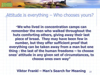 Attitude is everything – Who chooses yours? 
23 
“We who lived in concentration camps can 
remember the men who walked throughout the 
huts comforting others, giving away their last 
piece of bread. They may have been few in 
number, but they offer sufficient proof that 
everything can be taken away from a man but one 
thing : the last of the human freedoms – to choose 
ones’ attitude in any given set of circumstances, to 
choose ones own way” 
Viktor Frankl – Man’s Search for Meaning 
 